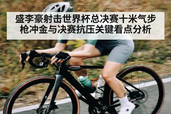 盛李豪射击世界杯总决赛十米气步枪冲金与决赛抗压关键看点分析