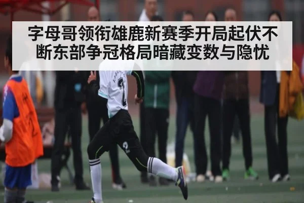 字母哥领衔雄鹿新赛季开局起伏不断东部争冠格局暗藏变数与隐忧