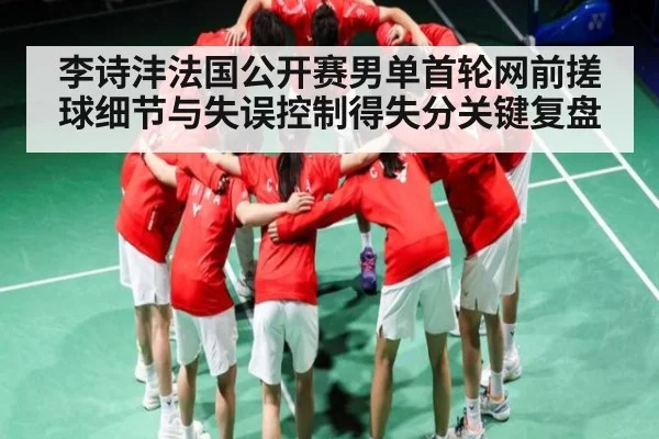李诗沣法国公开赛男单首轮网前搓球细节与失误控制得失分关键复盘