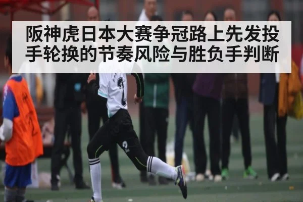 阪神虎日本大赛争冠路上先发投手轮换的节奏风险与胜负手判断