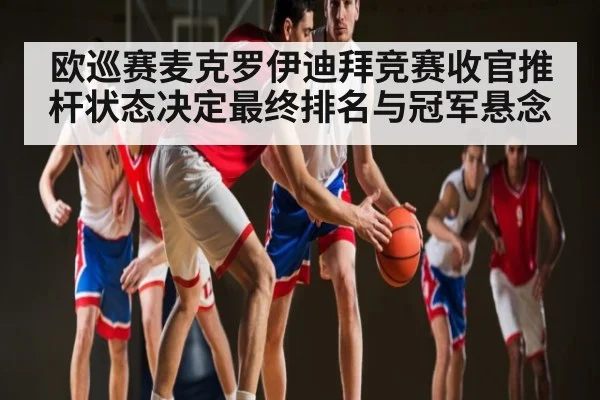 欧巡赛麦克罗伊迪拜竞赛收官推杆状态决定最终排名与冠军悬念