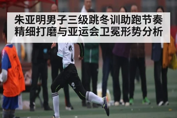 朱亚明男子三级跳冬训助跑节奏精细打磨与亚运会卫冕形势分析